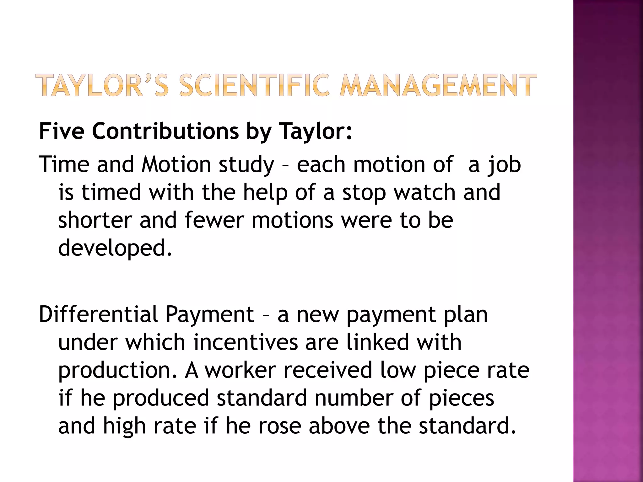 Five Contributions by Taylor:
Time and Motion study – each motion of a job
is timed with the help of a stop watch and
shorter and fewer motions were to be
developed.
Differential Payment – a new payment plan
under which incentives are linked with
production. A worker received low piece rate
if he produced standard number of pieces
and high rate if he rose above the standard.
 