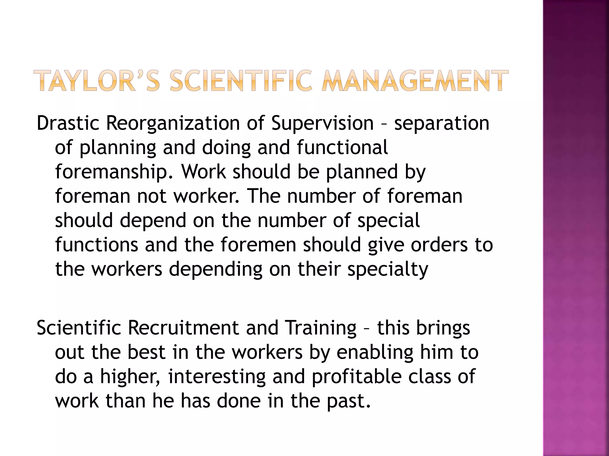 Drastic Reorganization of Supervision – separation
of planning and doing and functional
foremanship. Work should be planned by
foreman not worker. The number of foreman
should depend on the number of special
functions and the foremen should give orders to
the workers depending on their specialty
Scientific Recruitment and Training – this brings
out the best in the workers by enabling him to
do a higher, interesting and profitable class of
work than he has done in the past.
 