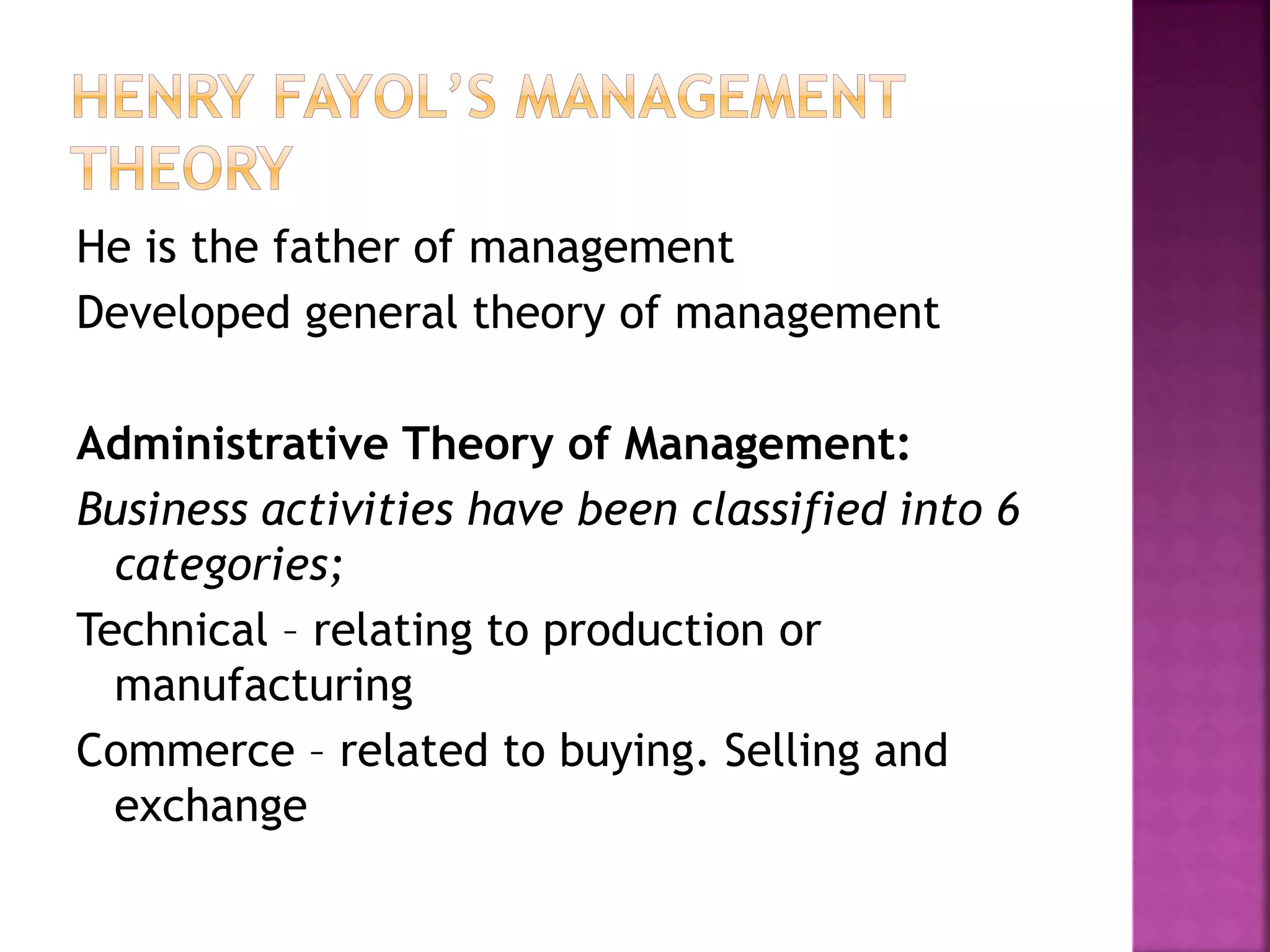 He is the father of management
Developed general theory of management
Administrative Theory of Management:
Business activities have been classified into 6
categories;
Technical – relating to production or
manufacturing
Commerce – related to buying. Selling and
exchange
 