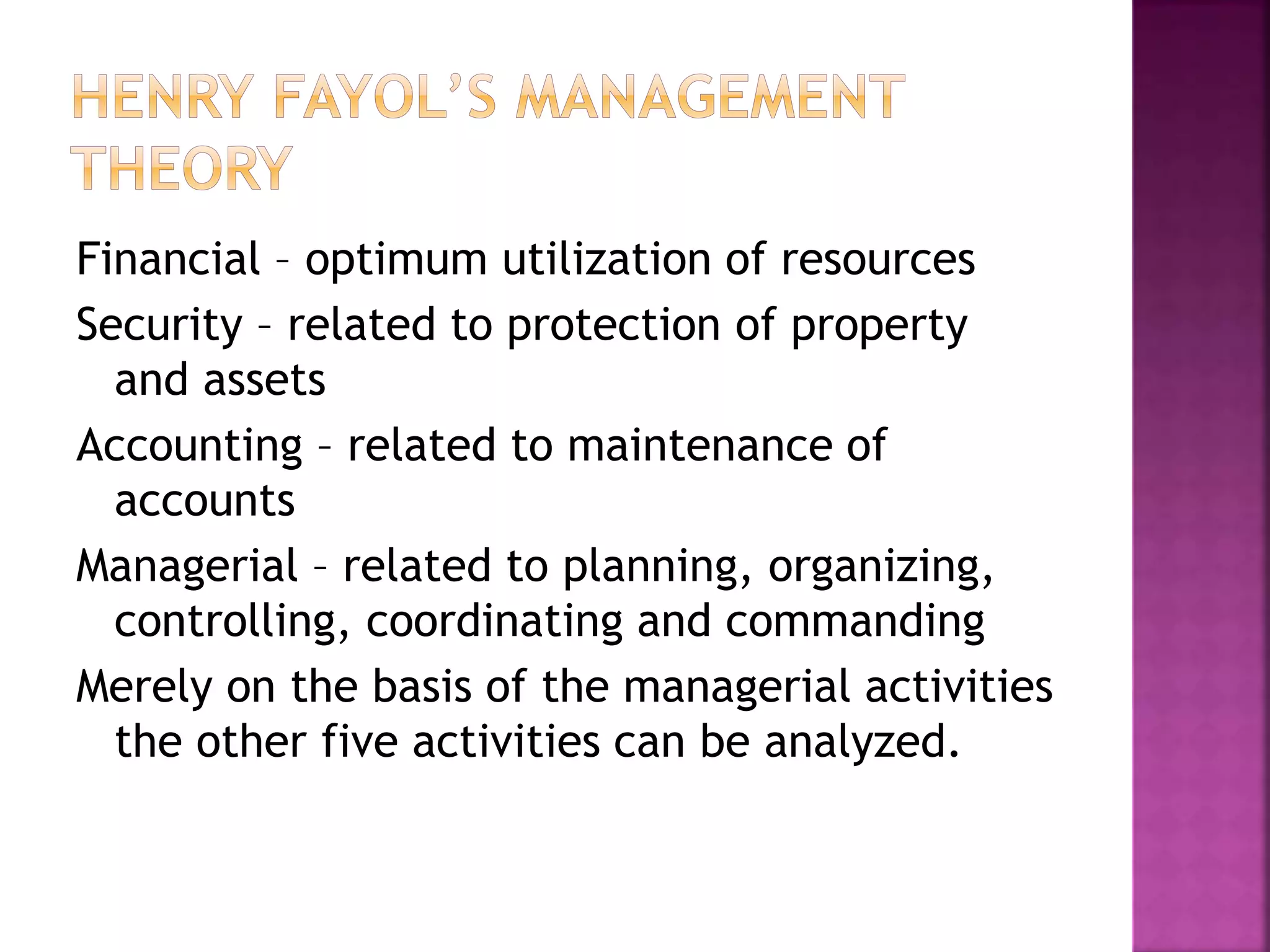 Financial – optimum utilization of resources
Security – related to protection of property
and assets
Accounting – related to maintenance of
accounts
Managerial – related to planning, organizing,
controlling, coordinating and commanding
Merely on the basis of the managerial activities
the other five activities can be analyzed.
 