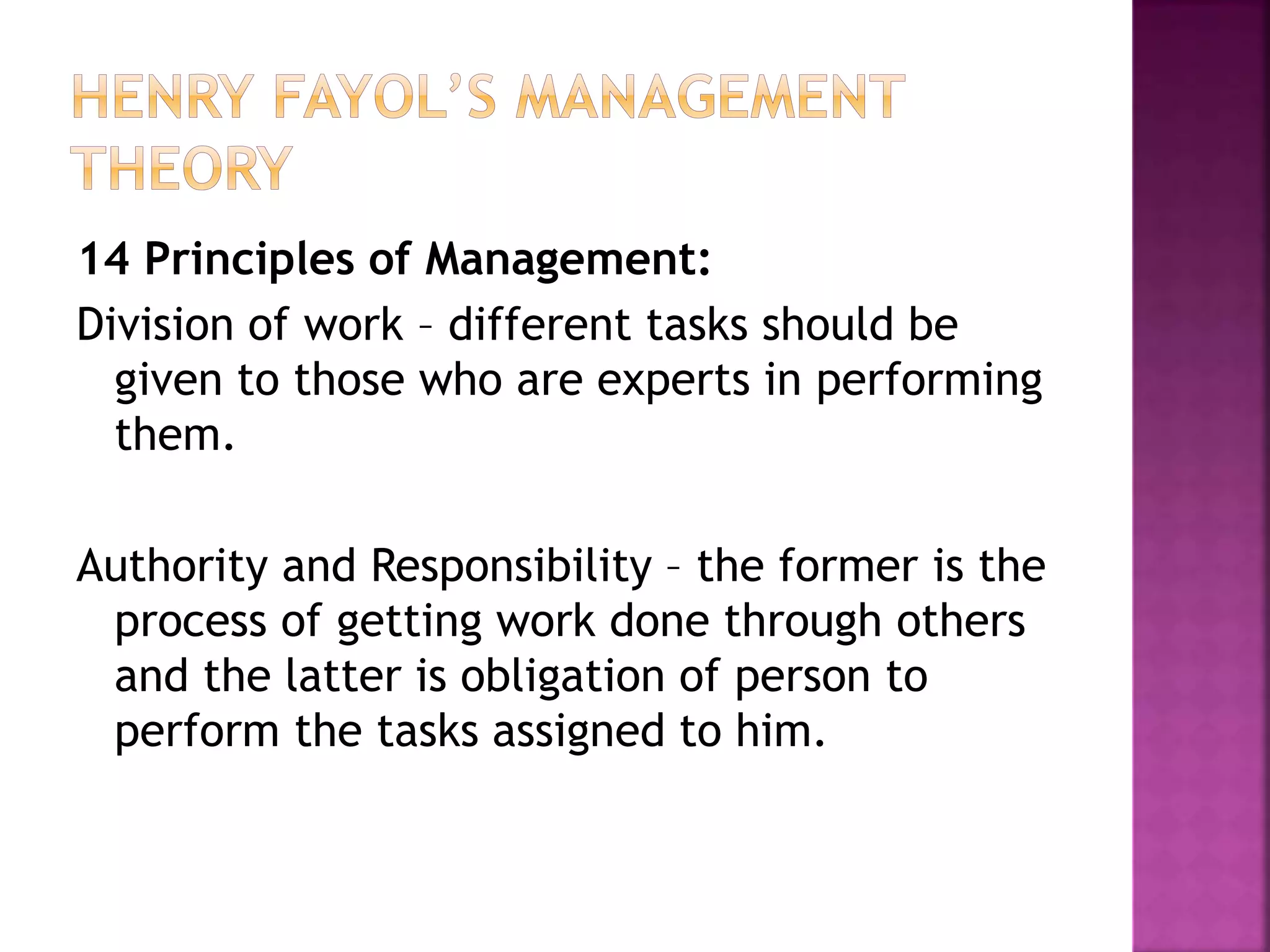 14 Principles of Management:
Division of work – different tasks should be
given to those who are experts in performing
them.
Authority and Responsibility – the former is the
process of getting work done through others
and the latter is obligation of person to
perform the tasks assigned to him.
 
