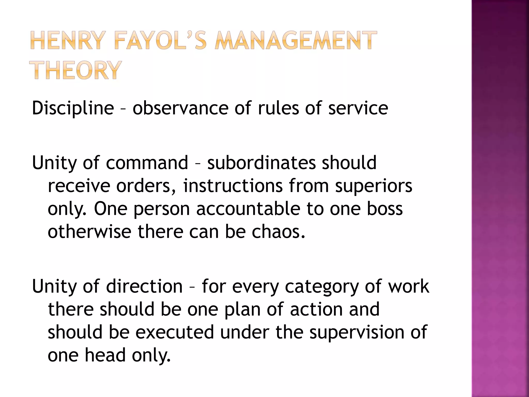 Discipline – observance of rules of service
Unity of command – subordinates should
receive orders, instructions from superiors
only. One person accountable to one boss
otherwise there can be chaos.
Unity of direction – for every category of work
there should be one plan of action and
should be executed under the supervision of
one head only.
 