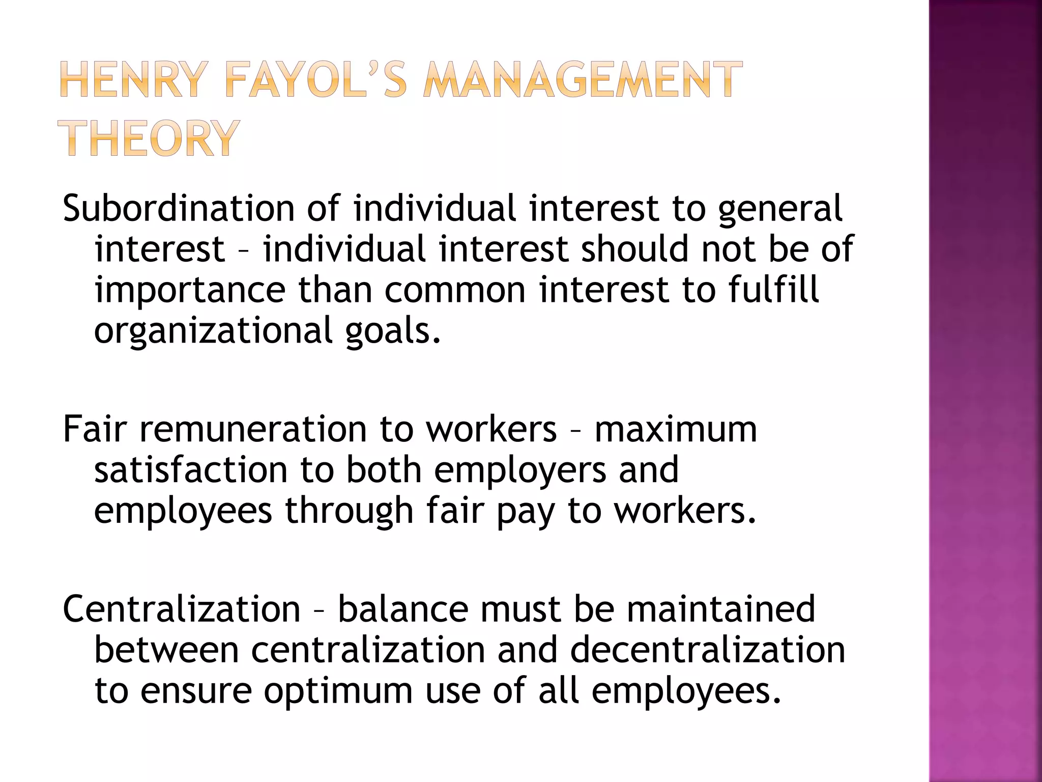 Subordination of individual interest to general
interest – individual interest should not be of
importance than common interest to fulfill
organizational goals.
Fair remuneration to workers – maximum
satisfaction to both employers and
employees through fair pay to workers.
Centralization – balance must be maintained
between centralization and decentralization
to ensure optimum use of all employees.
 