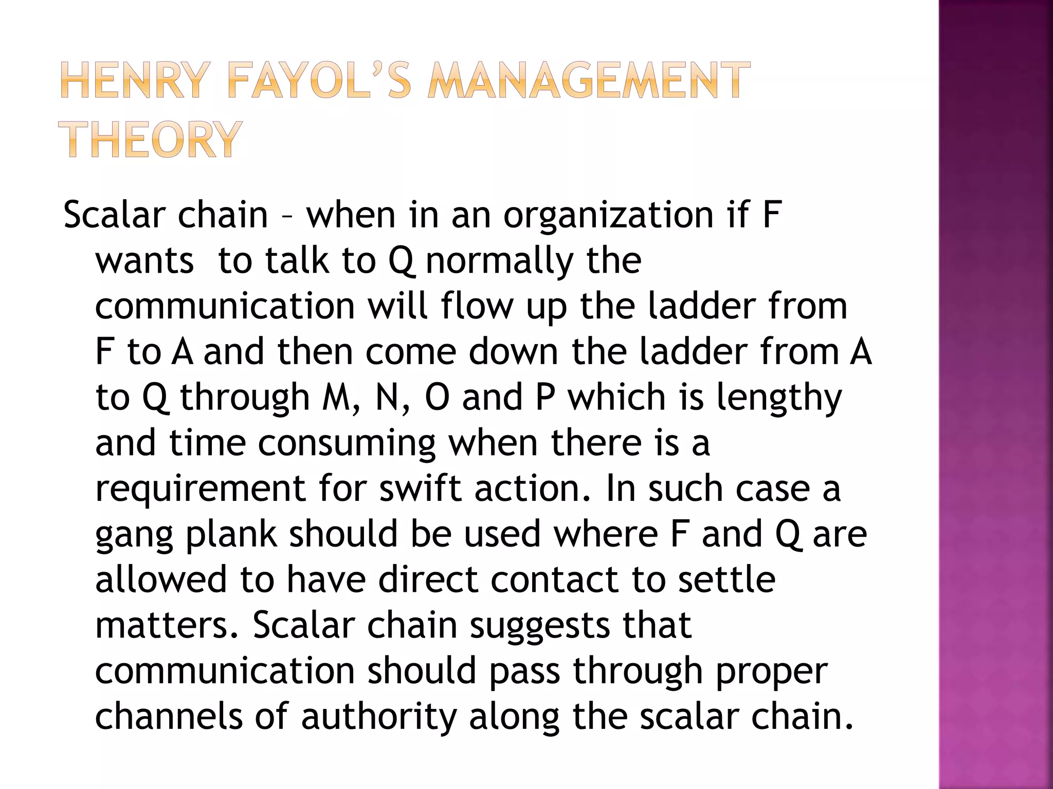 Scalar chain – when in an organization if F
wants to talk to Q normally the
communication will flow up the ladder from
F to A and then come down the ladder from A
to Q through M, N, O and P which is lengthy
and time consuming when there is a
requirement for swift action. In such case a
gang plank should be used where F and Q are
allowed to have direct contact to settle
matters. Scalar chain suggests that
communication should pass through proper
channels of authority along the scalar chain.
 