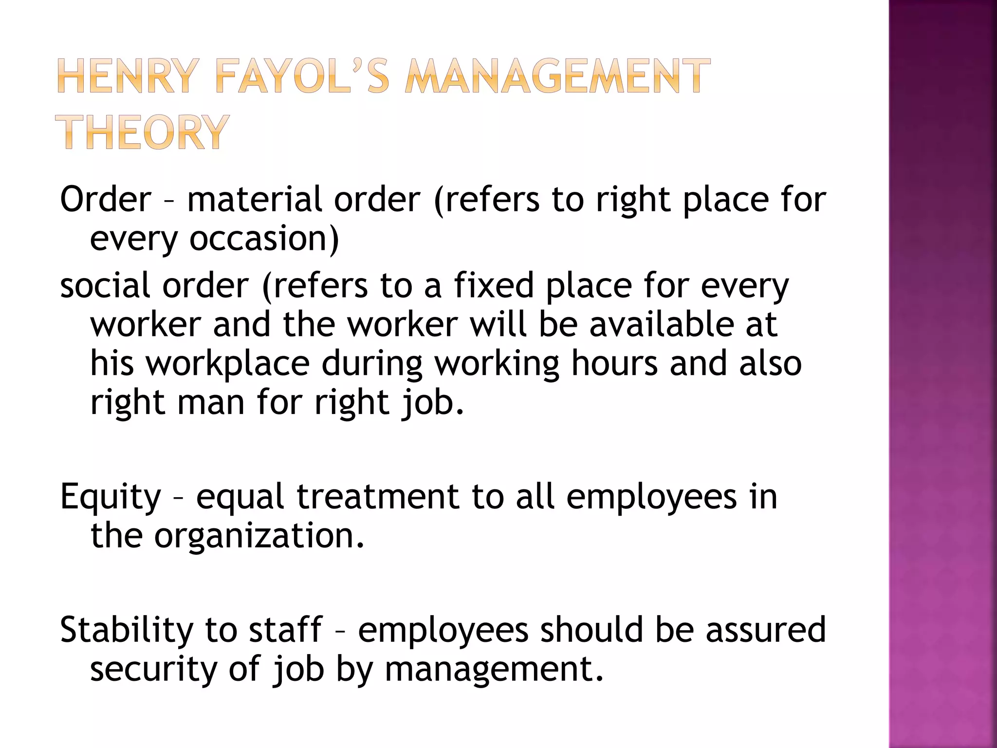 Order – material order (refers to right place for
every occasion)
social order (refers to a fixed place for every
worker and the worker will be available at
his workplace during working hours and also
right man for right job.
Equity – equal treatment to all employees in
the organization.
Stability to staff – employees should be assured
security of job by management.
 