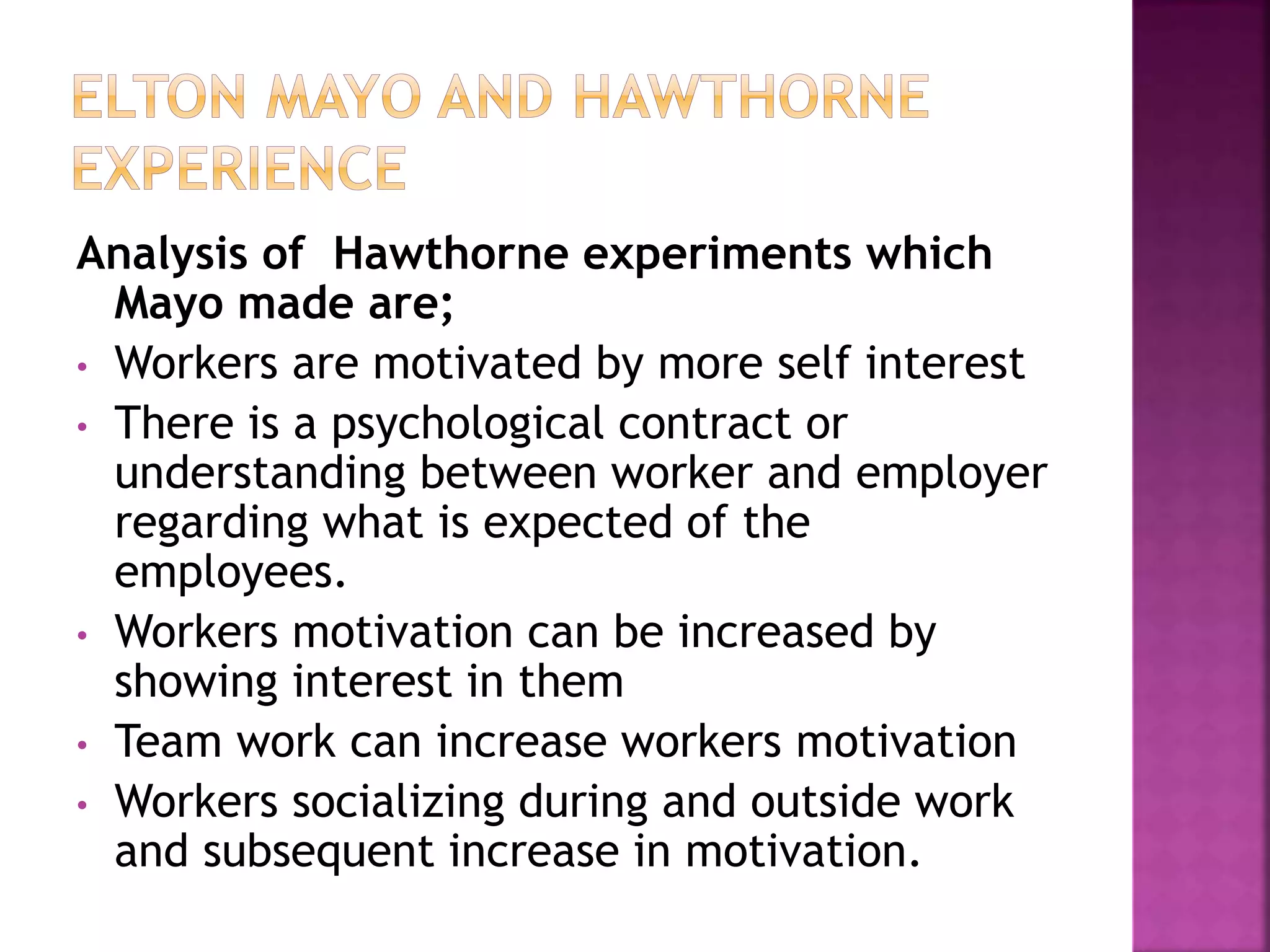 Analysis of Hawthorne experiments which
Mayo made are;
• Workers are motivated by more self interest
• There is a psychological contract or
understanding between worker and employer
regarding what is expected of the
employees.
• Workers motivation can be increased by
showing interest in them
• Team work can increase workers motivation
• Workers socializing during and outside work
and subsequent increase in motivation.
 