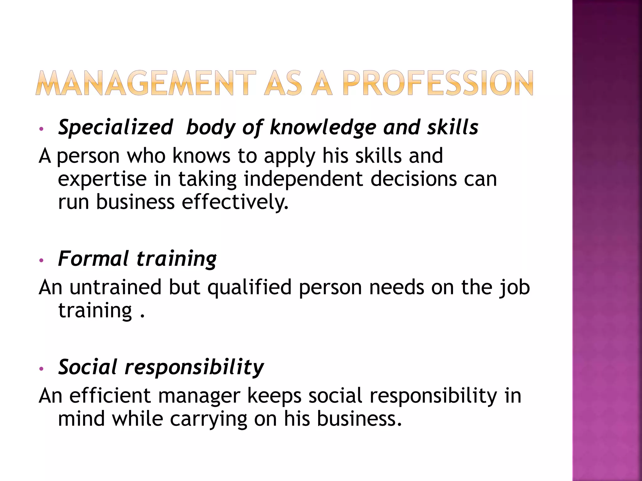 • Specialized body of knowledge and skills
A person who knows to apply his skills and
expertise in taking independent decisions can
run business effectively.
• Formal training
An untrained but qualified person needs on the job
training .
• Social responsibility
An efficient manager keeps social responsibility in
mind while carrying on his business.
 