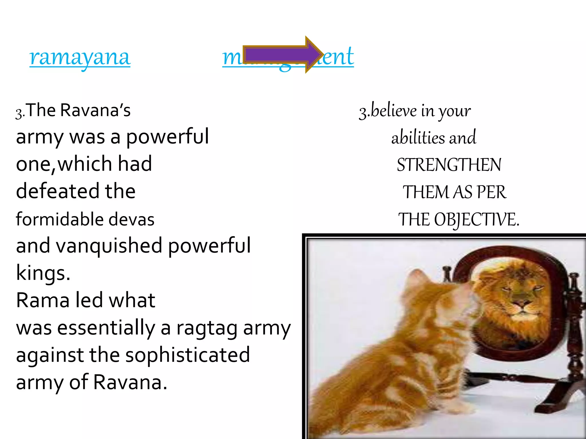 ramayana management
3.The Ravana’s 3.believe in your
army was a powerful abilities and
one,which had STRENGTHEN
defeated the THEM AS PER
formidable devas THE OBJECTIVE.
and vanquished powerful
kings.
Rama led what
was essentially a ragtag army
against the sophisticated
army of Ravana.
 