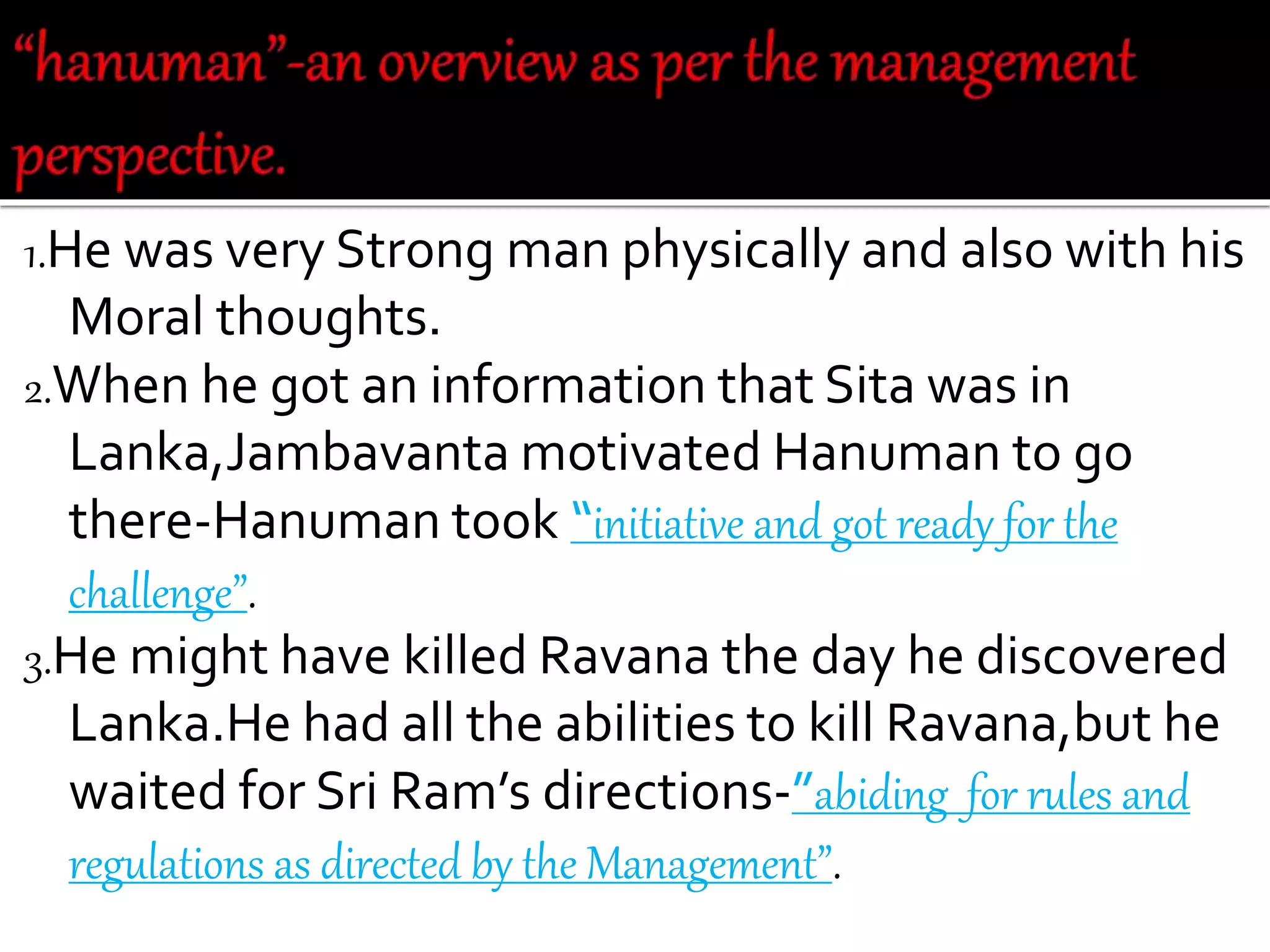 1.He was very Strong man physically and also with his
Moral thoughts.
2.When he got an information that Sita was in
Lanka,Jambavanta motivated Hanuman to go
there-Hanuman took “initiative and got ready for the
challenge”.
3.He might have killed Ravana the day he discovered
Lanka.He had all the abilities to kill Ravana,but he
waited for Sri Ram’s directions-”abiding for rules and
regulations as directed by the Management”.
 