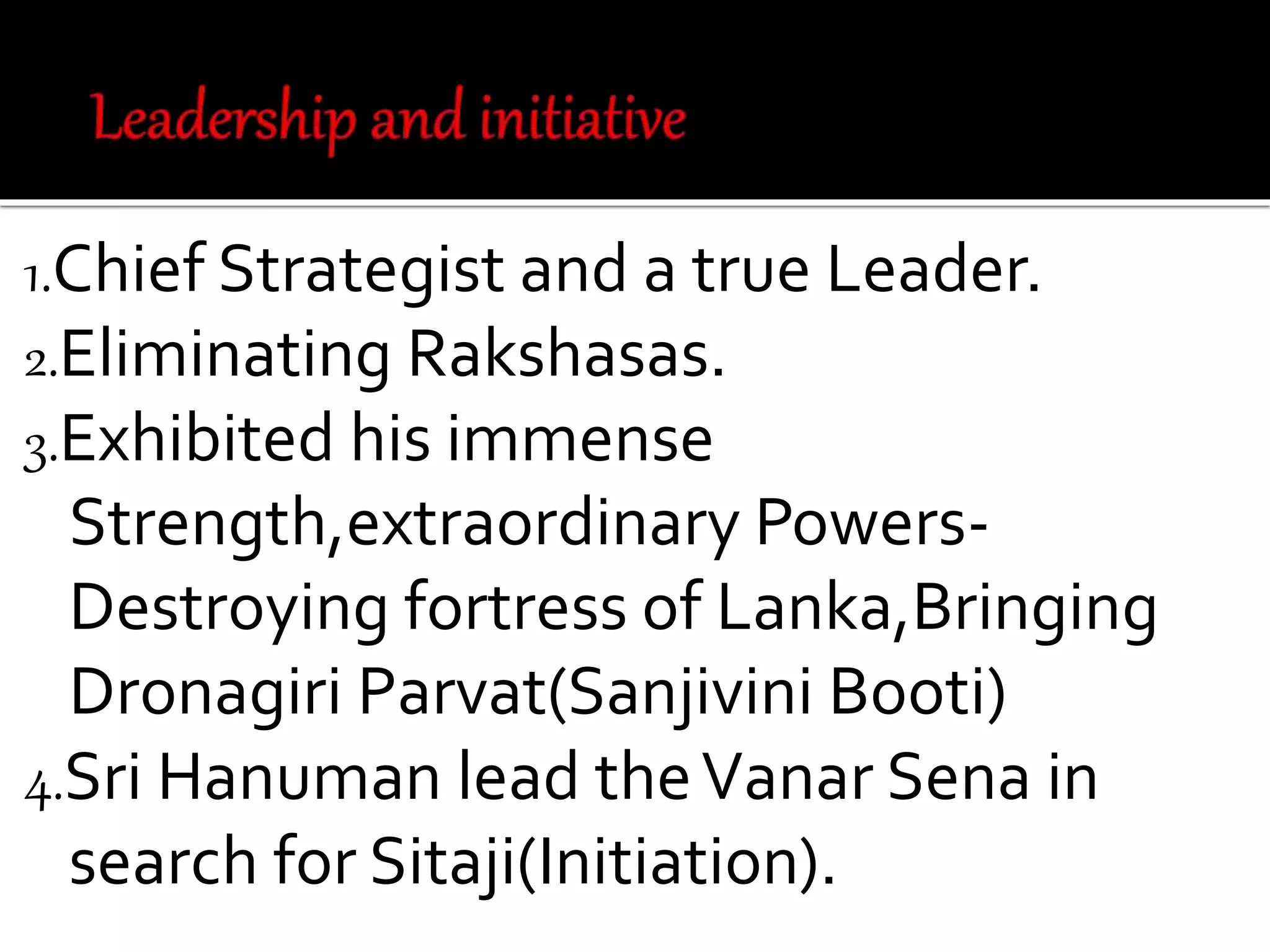 1.Chief Strategist and a true Leader.
2.Eliminating Rakshasas.
3.Exhibited his immense
Strength,extraordinary Powers-
Destroying fortress of Lanka,Bringing
Dronagiri Parvat(Sanjivini Booti)
4.Sri Hanuman lead theVanar Sena in
search for Sitaji(Initiation).
 