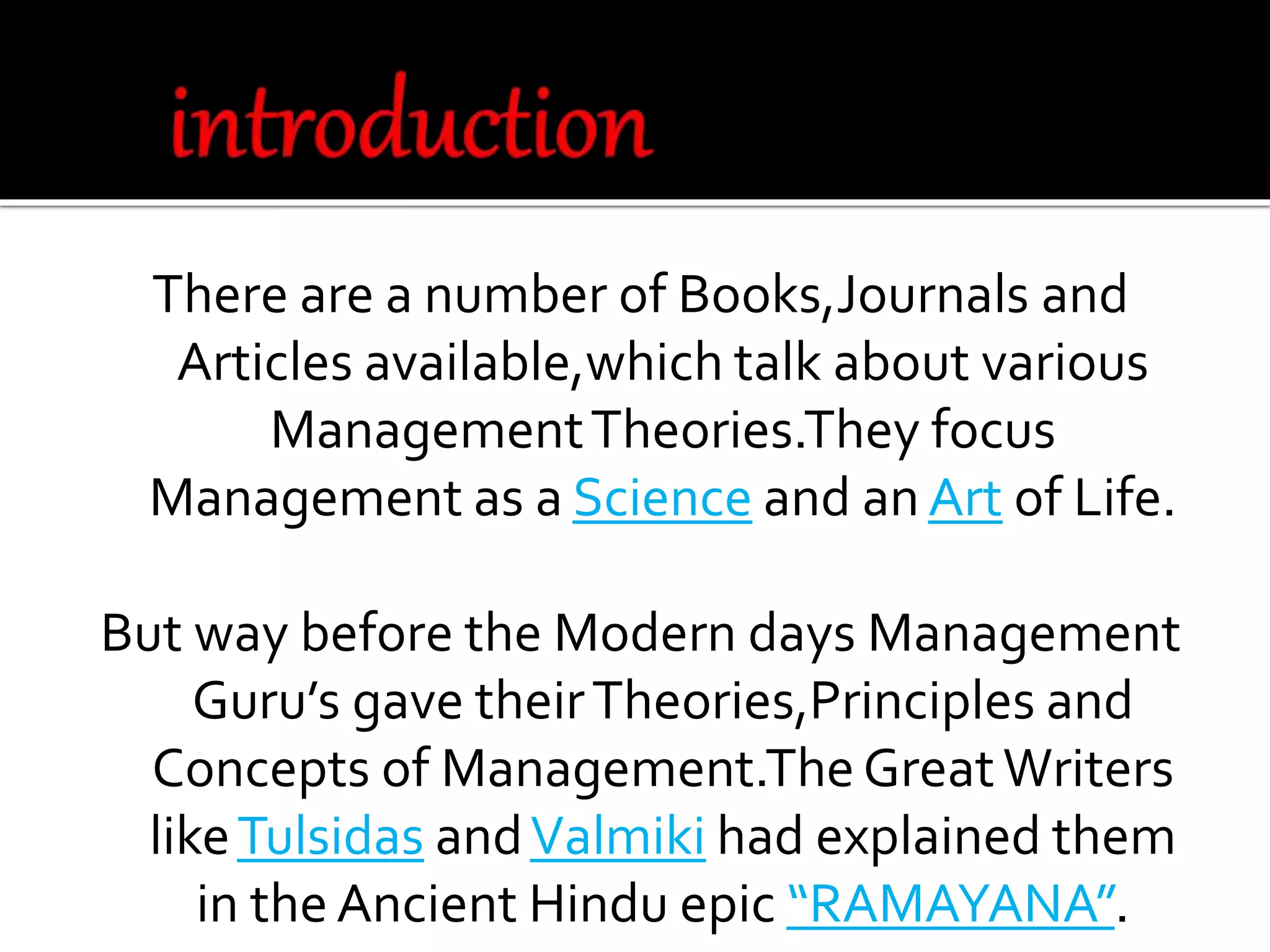 There are a number of Books,Journals and
Articles available,which talk about various
ManagementTheories.They focus
Management as a Science and an Art of Life.
But way before the Modern days Management
Guru’s gave theirTheories,Principles and
Concepts of Management.TheGreatWriters
likeTulsidas andValmiki had explained them
in the Ancient Hindu epic “RAMAYANA”.
 