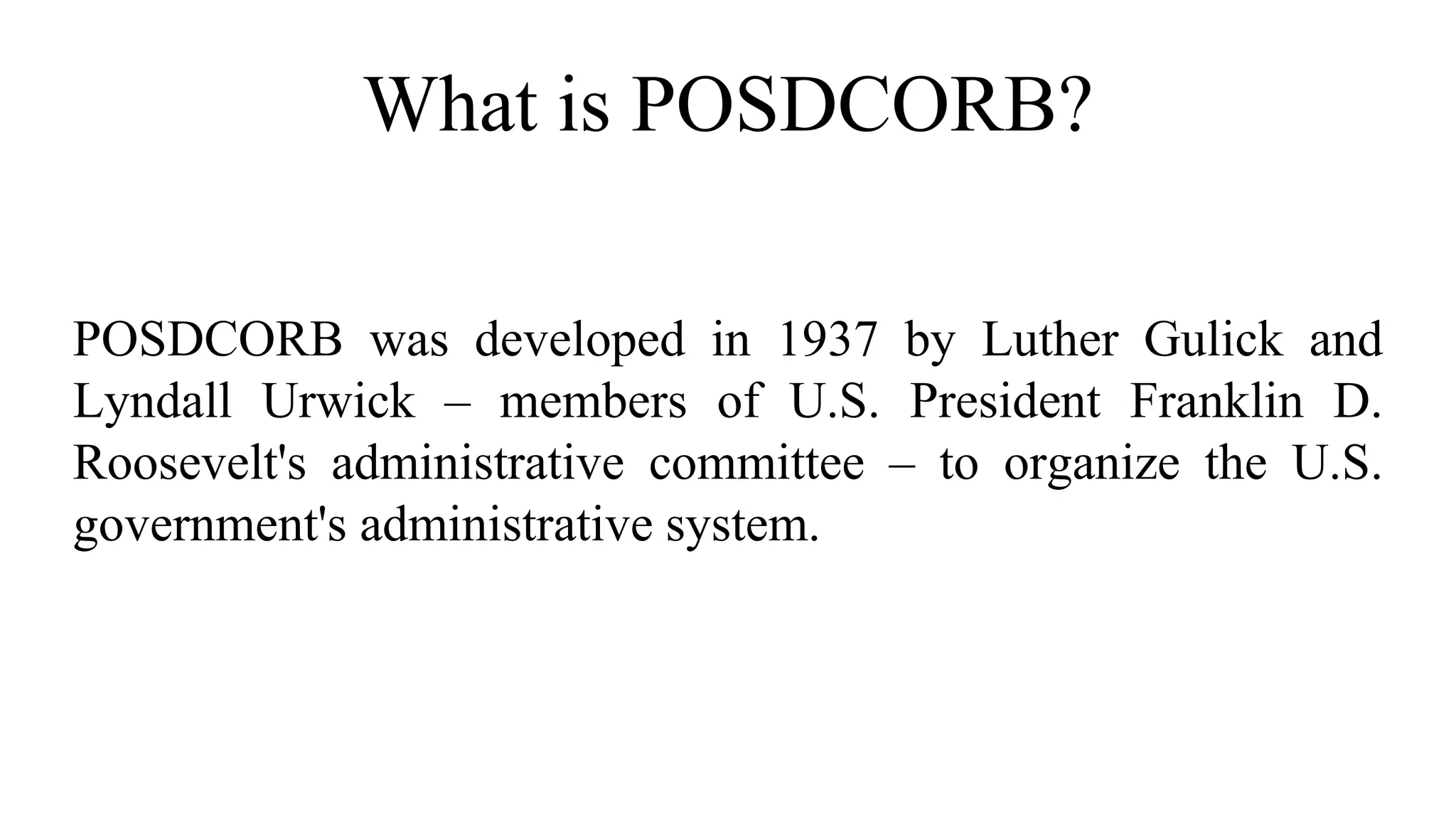 What is POSDCORB?
POSDCORB was developed in 1937 by Luther Gulick and
Lyndall Urwick – members of U.S. President Franklin D.
Roosevelt's administrative committee – to organize the U.S.
government's administrative system.
 