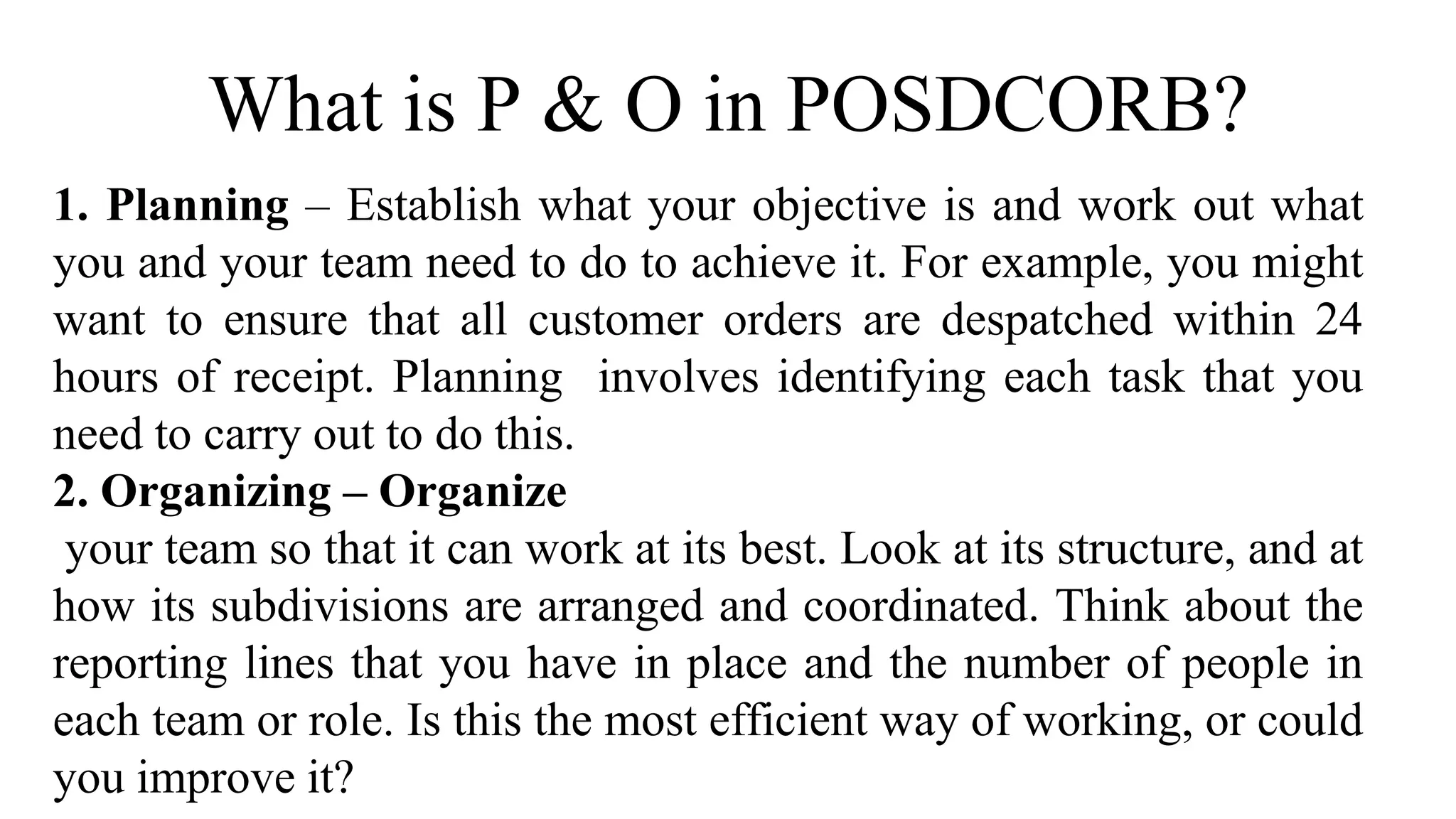 What is P & O in POSDCORB?
1. Planning – Establish what your objective is and work out what
you and your team need to do to achieve it. For example, you might
want to ensure that all customer orders are despatched within 24
hours of receipt. Planning involves identifying each task that you
need to carry out to do this.
2. Organizing – Organize
your team so that it can work at its best. Look at its structure, and at
how its subdivisions are arranged and coordinated. Think about the
reporting lines that you have in place and the number of people in
each team or role. Is this the most efficient way of working, or could
you improve it?
 