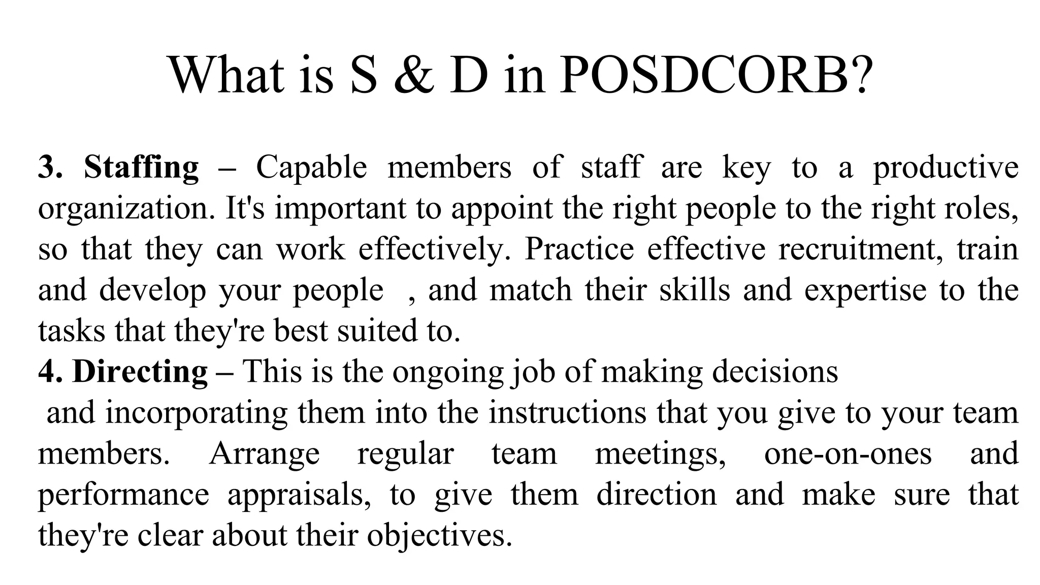 What is S & D in POSDCORB?
3. Staffing – Capable members of staff are key to a productive
organization. It's important to appoint the right people to the right roles,
so that they can work effectively. Practice effective recruitment, train
and develop your people , and match their skills and expertise to the
tasks that they're best suited to.
4. Directing – This is the ongoing job of making decisions
and incorporating them into the instructions that you give to your team
members. Arrange regular team meetings, one-on-ones and
performance appraisals, to give them direction and make sure that
they're clear about their objectives.
 