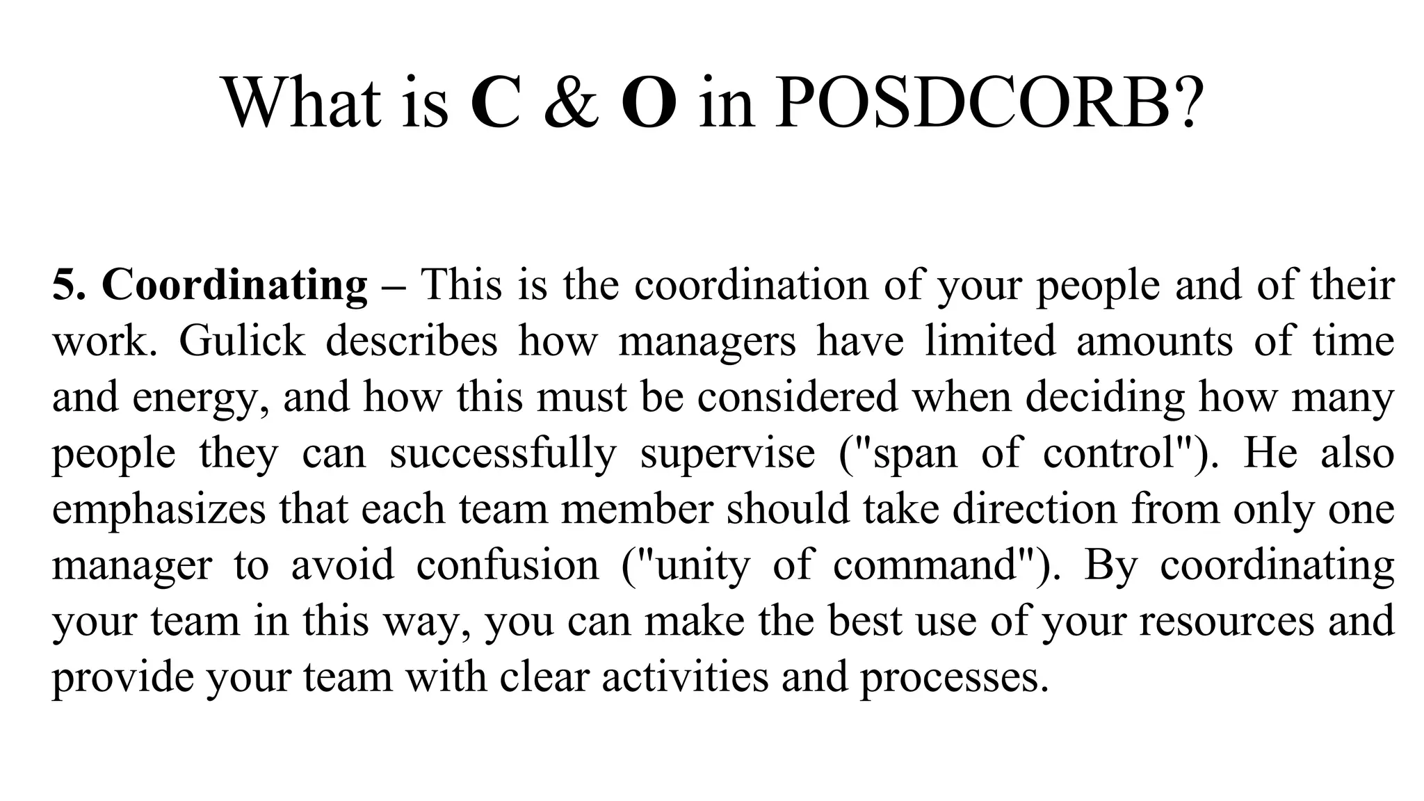 What is C & O in POSDCORB?
5. Coordinating – This is the coordination of your people and of their
work. Gulick describes how managers have limited amounts of time
and energy, and how this must be considered when deciding how many
people they can successfully supervise ("span of control"). He also
emphasizes that each team member should take direction from only one
manager to avoid confusion ("unity of command"). By coordinating
your team in this way, you can make the best use of your resources and
provide your team with clear activities and processes.
 