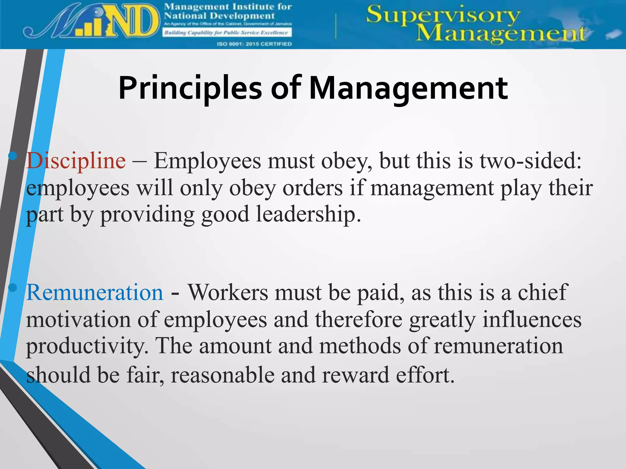 Principles of Management
• Discipline – Employees must obey, but this is two-sided:
employees will only obey orders if management play their
part by providing good leadership.
• Remuneration - Workers must be paid, as this is a chief
motivation of employees and therefore greatly influences
productivity. The amount and methods of remuneration
should be fair, reasonable and reward effort.
 