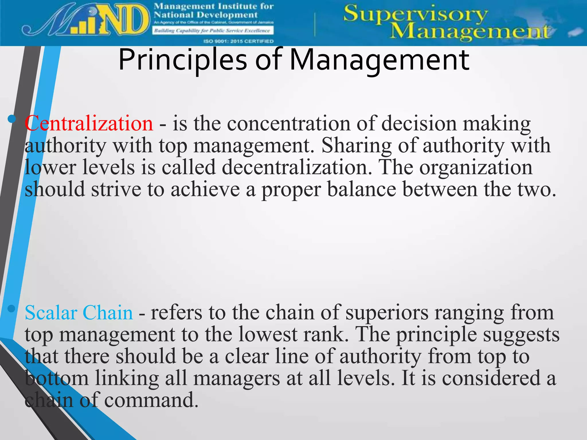 Principles of Management
• Centralization - is the concentration of decision making
authority with top management. Sharing of authority with
lower levels is called decentralization. The organization
should strive to achieve a proper balance between the two.
• Scalar Chain - refers to the chain of superiors ranging from
top management to the lowest rank. The principle suggests
that there should be a clear line of authority from top to
bottom linking all managers at all levels. It is considered a
chain of command.
 