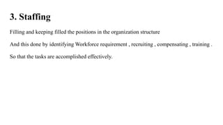 3. Staffing
Filling and keeping filled the positions in the organization structure
And this done by identifying Workforce requirement , recruiting , compensating , training .
So that the tasks are accomplished effectively.
 