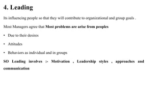4. Leading
Its influencing people so that they will contribute to organizational and group goals .
Most Managers agree that Most problems are arise from peoples
• Due to their desires
• Attitudes
• Behaviors as individual and in groups
SO Leading involves :- Motivation , Leadership styles , approaches and
communication
 