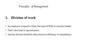 1. Division of work
• An employee assigned to Only One type of Work to increase Output
• That’s also leads to specialization
• And the division should be done based on efficiency of subordinates.
Principles of Management
 