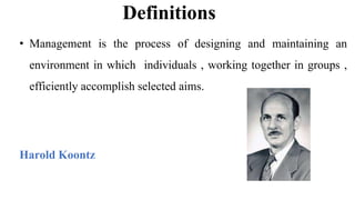 Definitions
• Management is the process of designing and maintaining an
environment in which individuals , working together in groups ,
efficiently accomplish selected aims.
Harold Koontz
 