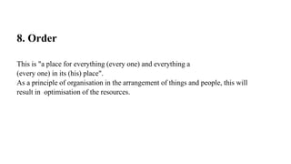 8. Order
This is "a place for everything (every one) and everything a
(every one) in its (his) place".
As a principle of organisation in the arrangement of things and people, this will
result in optimisation of the resources.
 