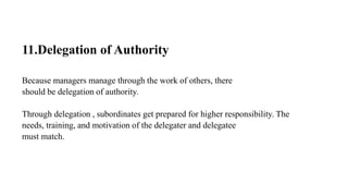 11.Delegation of Authority
Because managers manage through the work of others, there
should be delegation of authority.
Through delegation , subordinates get prepared for higher responsibility. The
needs, training, and motivation of the delegater and delegatee
must match.
 