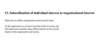 13. Subordination of individual interest to organisational interest
When the two differ, management must reconcile them.
As the organisation is set up to meet the needs of society, the
individual must sacrifice some selfish interests in the overall
interest of the organisation and society
 