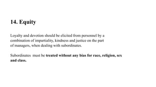 14. Equity
Loyalty and devotion should be elicited from personnel by a
combination of impartiality, kindness and justice on the part
of managers, when dealing with subordinates.
Subordinates must be treated without any bias for race, religion, sex
and class.
 