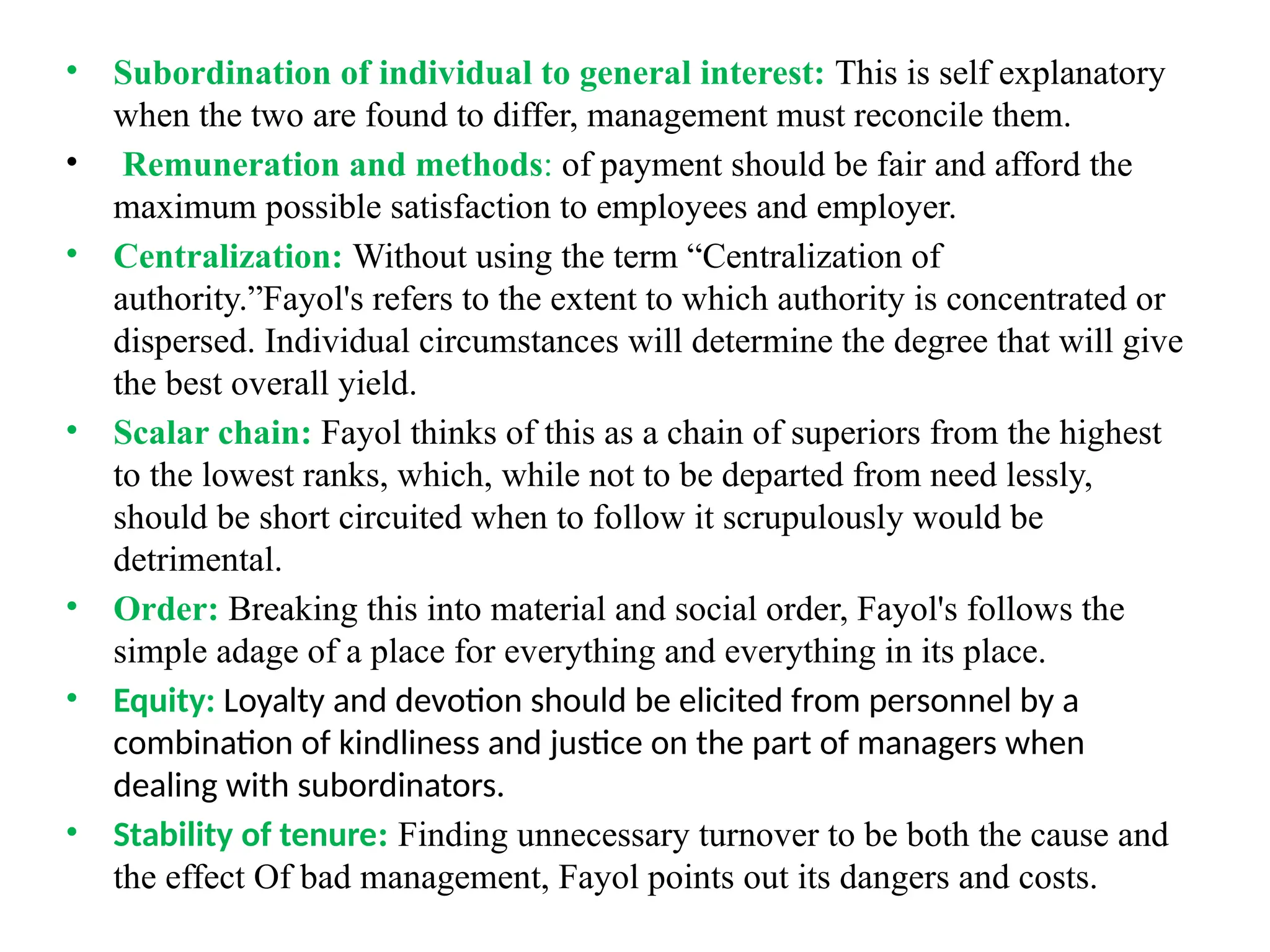 • Subordination of individual to general interest: This is self explanatory
when the two are found to differ, management must reconcile them.
• Remuneration and methods: of payment should be fair and afford the
maximum possible satisfaction to employees and employer.
• Centralization: Without using the term “Centralization of
authority.”Fayol's refers to the extent to which authority is concentrated or
dispersed. Individual circumstances will determine the degree that will give
the best overall yield.
• Scalar chain: Fayol thinks of this as a chain of superiors from the highest
to the lowest ranks, which, while not to be departed from need lessly,
should be short circuited when to follow it scrupulously would be
detrimental.
• Order: Breaking this into material and social order, Fayol's follows the
simple adage of a place for everything and everything in its place.
• Equity: Loyalty and devotion should be elicited from personnel by a
combination of kindliness and justice on the part of managers when
dealing with subordinators.
• Stability of tenure: Finding unnecessary turnover to be both the cause and
the effect Of bad management, Fayol points out its dangers and costs.
 