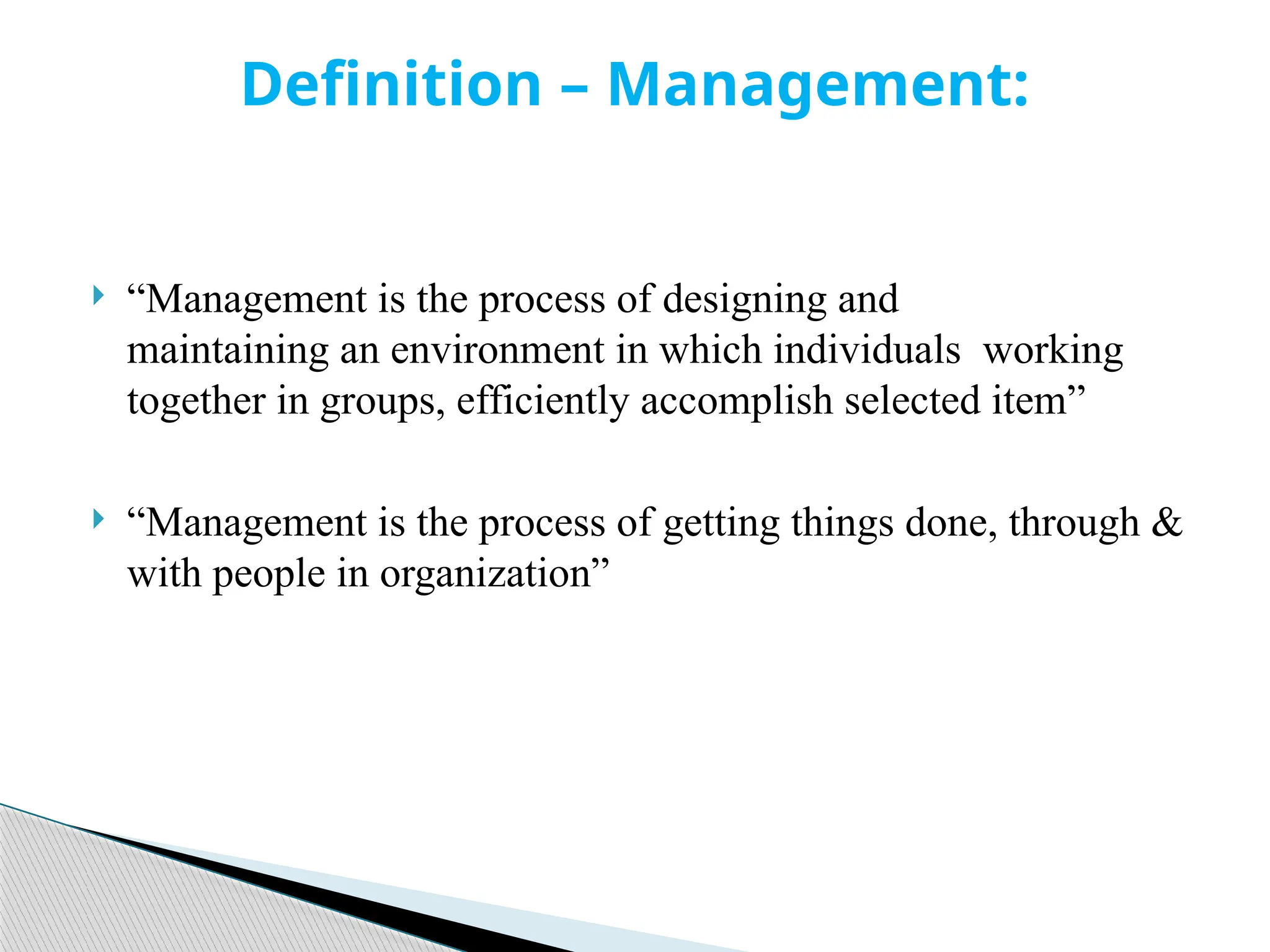  “Management is the process of designing and
maintaining an environment in which individuals working
together in groups, efficiently accomplish selected item”
 “Management is the process of getting things done, through &
with people in organization”
Definition – Management:
 