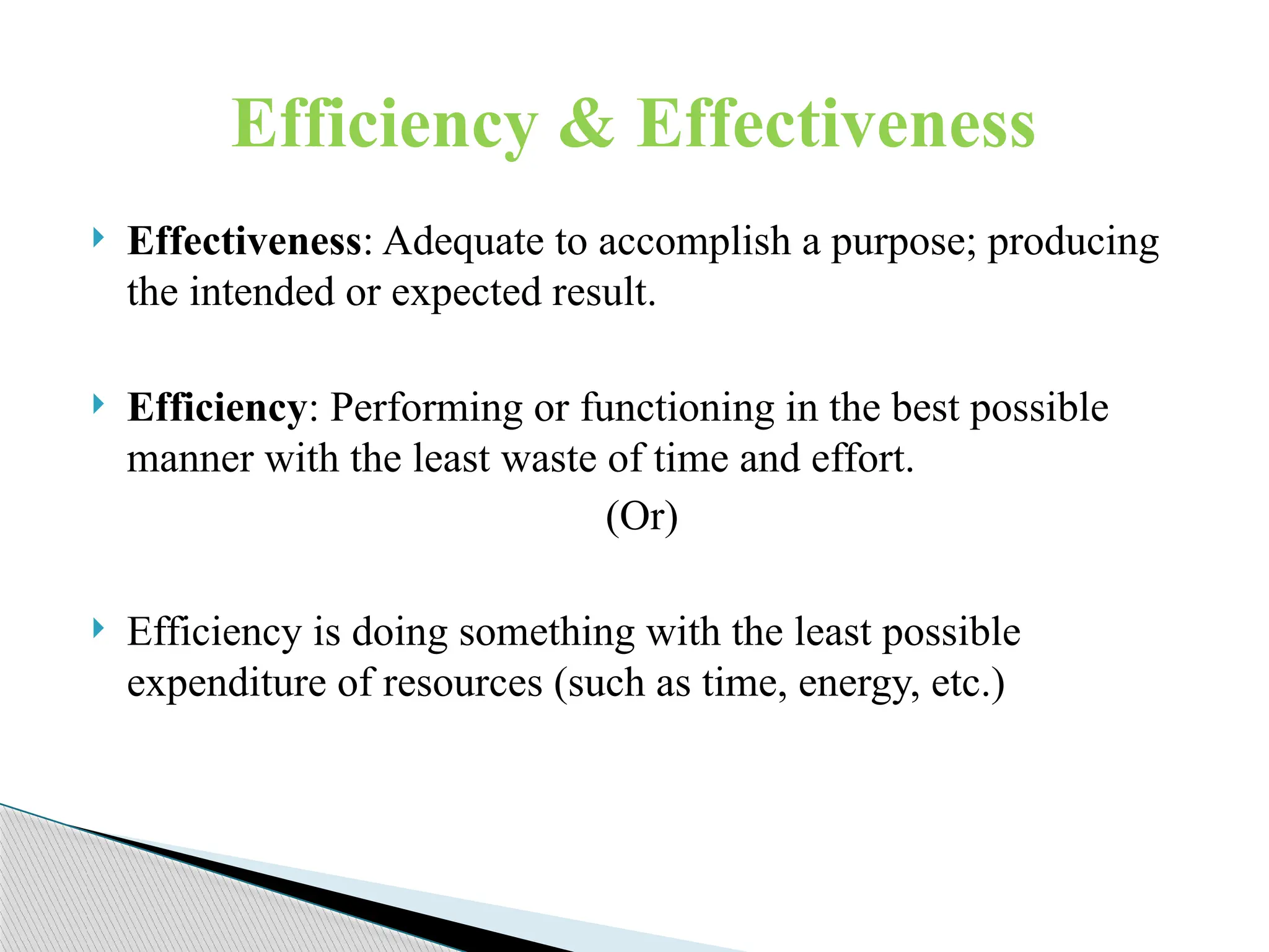  Effectiveness: Adequate to accomplish a purpose; producing
the intended or expected result.
 Efficiency: Performing or functioning in the best possible
manner with the least waste of time and effort.
(Or)
 Efficiency is doing something with the least possible
expenditure of resources (such as time, energy, etc.)
Efficiency & Effectiveness
 