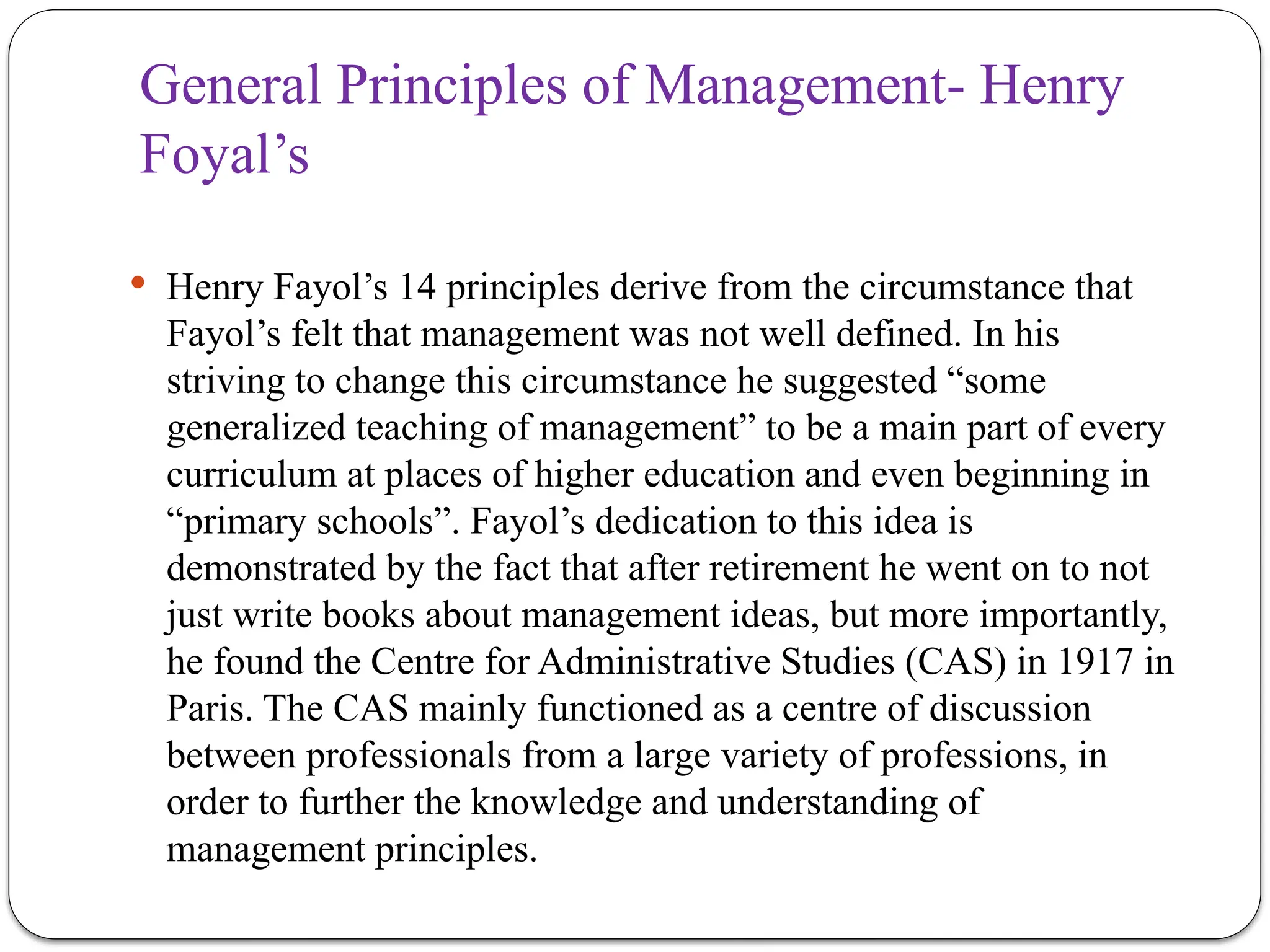General Principles of Management- Henry
Foyal’s
 Henry Fayol’s 14 principles derive from the circumstance that
Fayol’s felt that management was not well defined. In his
striving to change this circumstance he suggested “some
generalized teaching of management” to be a main part of every
curriculum at places of higher education and even beginning in
“primary schools”. Fayol’s dedication to this idea is
demonstrated by the fact that after retirement he went on to not
just write books about management ideas, but more importantly,
he found the Centre for Administrative Studies (CAS) in 1917 in
Paris. The CAS mainly functioned as a centre of discussion
between professionals from a large variety of professions, in
order to further the knowledge and understanding of
management principles.
 