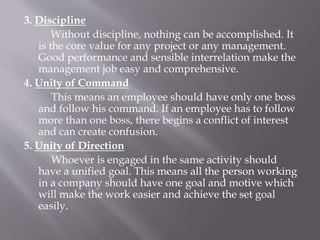 3. Discipline
Without discipline, nothing can be accomplished. It
is the core value for any project or any management.
Good performance and sensible interrelation make the
management job easy and comprehensive.
4. Unity of Command
This means an employee should have only one boss
and follow his command. If an employee has to follow
more than one boss, there begins a conflict of interest
and can create confusion.
5. Unity of Direction
Whoever is engaged in the same activity should
have a unified goal. This means all the person working
in a company should have one goal and motive which
will make the work easier and achieve the set goal
easily.
 