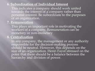 6. Subordination of Individual Interest
This indicates a company should work united
towards the interest of a company rather than
personal interest. Be subordinate to the purposes
of an organization.
7. Remuneration
This plays an important role in motivating the
workers of a company. Remuneration can be
monetary or non-monetary
8. Centralization
In any company, the management or any authority
responsible for the decision-making process
should be neutral. However, this depends on the
size of an organization. Henri Fayol stressed on the
point that there should be a balance between the
hierarchy and division of power.
 
