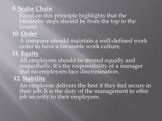 9. Scalar Chain
Fayol on this principle highlights that the
hierarchy steps should be from the top to the
lowest.
10. Order
A company should maintain a well-defined work
order to have a favorable work culture.
11. Equity
All employees should be treated equally and
respectfully. It’s the responsibility of a manager
that no employees face discrimination.
12. Stability
An employee delivers the best if they feel secure in
their job. It is the duty of the management to offer
job security to their employees.
 