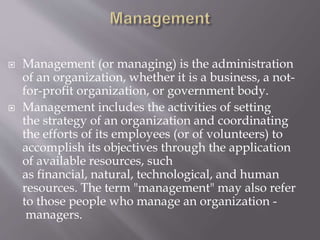  Management (or managing) is the administration
of an organization, whether it is a business, a not-
for-profit organization, or government body.
 Management includes the activities of setting
the strategy of an organization and coordinating
the efforts of its employees (or of volunteers) to
accomplish its objectives through the application
of available resources, such
as financial, natural, technological, and human
resources. The term "management" may also refer
to those people who manage an organization -
managers.
 