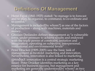  Henri Fayol (1841-1925) stated: "to manage is to forecast
and to plan, to organise, to command, to co-ordinate and
to control.“
 Management is included[by whom?] as one of the factors
of production – along with machines, materials and
money.
 Ghislain Deslandes defines management as "a vulnerable
force, under pressure to achieve results and endowed
with the triple power of constraint, imitation and
imagination, operating on subjective, interpersonal,
institutional and environmental levels"
 Peter Drucker (1909–2005) saw the basic task of
management as twofold: marketing and innovation.
Nevertheless, innovation is also linked to marketing
(product innovation is a central strategic marketing
issue) Peter Drucker identifies marketing as a key
essence for business success, but management and
marketing are generally understood[by whom? as two
 