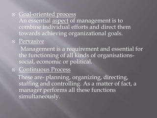  Goal-oriented process
An essential aspect of management is to
combine individual efforts and direct them
towards achieving organizational goals.
 Pervasive
Management is a requirement and essential for
the functioning of all kinds of organisations-
social, economic or political.
 Continuous Process
These are- planning, organizing, directing,
staffing and controlling. As a matter of fact, a
manager performs all these functions
simultaneously.
 