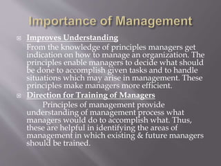  Improves Understanding
From the knowledge of principles managers get
indication on how to manage an organization. The
principles enable managers to decide what should
be done to accomplish given tasks and to handle
situations which may arise in management. These
principles make managers more efficient.
 Direction for Training of Managers
Principles of management provide
understanding of management process what
managers would do to accomplish what. Thus,
these are helpful in identifying the areas of
management in which existing & future managers
should be trained.
 