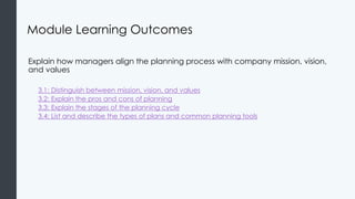 Module Learning Outcomes
Explain how managers align the planning process with company mission, vision,
and values
3.1: Distinguish between mission, vision, and values
3.2: Explain the pros and cons of planning
3.3: Explain the stages of the planning cycle
3.4: List and describe the types of plans and common planning tools
 