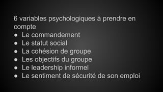 6 variables psychologiques à prendre en 
compte 
● Le commandement 
● Le statut social 
● La cohésion de groupe 
● Les objectifs du groupe 
● Le leadership informel 
● Le sentiment de sécurité de son emploi 
 