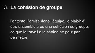 3. La cohésion de groupe 
1. 
2. l’entente, l’amitié dans l’équipe, le plaisir d’ 
être ensemble crée une cohésion de groupe, 
ce que le travail à la chaîne ne peut pas 
permettre. 
 