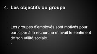 4. Les objectifs du groupe 
1. 
2. 
3. Les groupes d’employés sont motivés pour 
participer à la recherche et avait le sentiment 
de son utilité sociale. 
4. - 
 