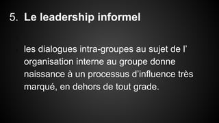 5. Le leadership informel 
1. 
2. les dialogues intra-groupes au sujet de l’ 
organisation interne au groupe donne 
naissance à un processus d’influence très 
marqué, en dehors de tout grade. 
 