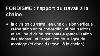 FORDISME : l’apport du travail à la 
chaine 
● la division du travail en une division verticale 
(séparation entre conception et réalisation) 
et en une division horizontale (parcellisation 
des tâches), et l'apparition de la ligne de 
montage (et donc du travail à la chaîne). 
 