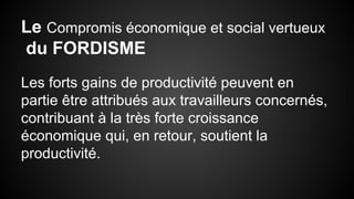 Le Compromis économique et social vertueux 
du FORDISME 
Les forts gains de productivité peuvent en 
partie être attribués aux travailleurs concernés, 
contribuant à la très forte croissance 
économique qui, en retour, soutient la 
productivité. 
 