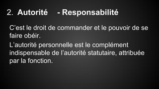 2. Autorité - Responsabilité 
C’est le droit de commander et le pouvoir de se 
faire obéir. 
L’autorité personnelle est le complément 
indispensable de l’autorité statutaire, attribuée 
par la fonction. 
 