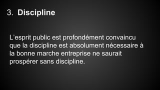 3. Discipline 
L’esprit public est profondément convaincu 
que la discipline est absolument nécessaire à 
la bonne marche entreprise ne saurait 
prospérer sans discipline. 
 