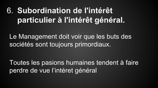 6. Subordination de l'intérêt 
particulier à l'intérêt général. 
Le Management doit voir que les buts des 
sociétés sont toujours primordiaux. 
Toutes les pasions humaines tendent à faire 
perdre de vue l’intéret général 
 